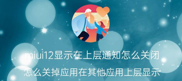 miui12显示在上层通知怎么关闭 怎么关掉应用在其他应用上层显示？